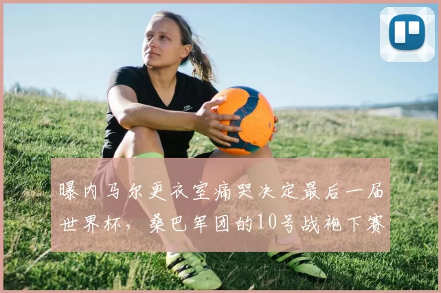 曝内马尔更衣室痛哭决定最后一届世界杯，桑巴军团的10号战袍下赛季谁来继承