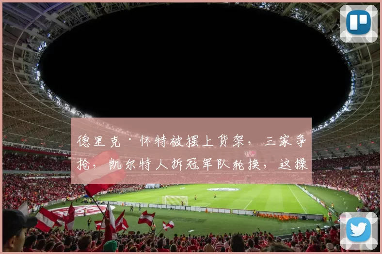 德里克·怀特被摆上货架，三家争抢，凯尔特人拆冠军队轮换，这操作不挨骂