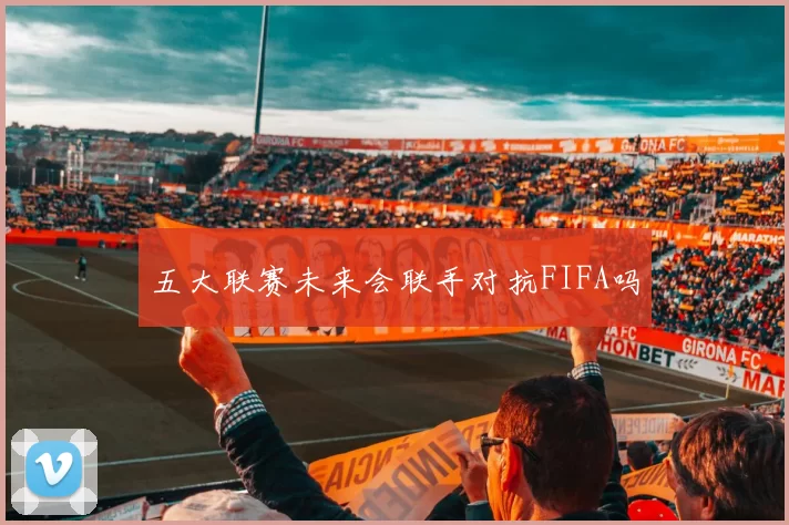 五大联赛未来会联手对抗FIFA吗