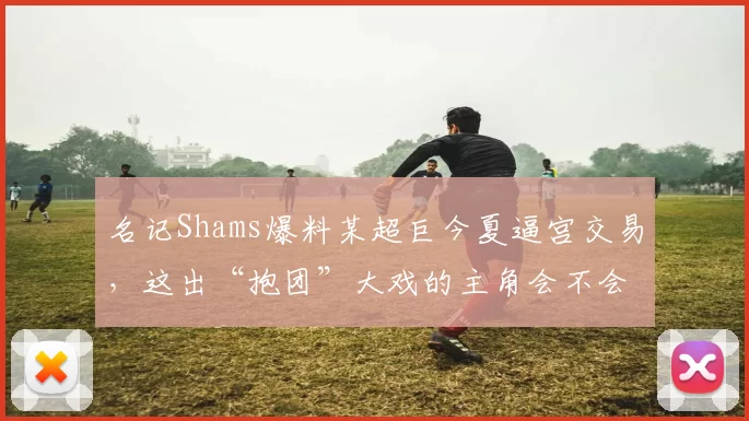 名记Shams爆料某超巨今夏逼宫交易，这出“抱团”大戏的主角会不会又是杜兰特