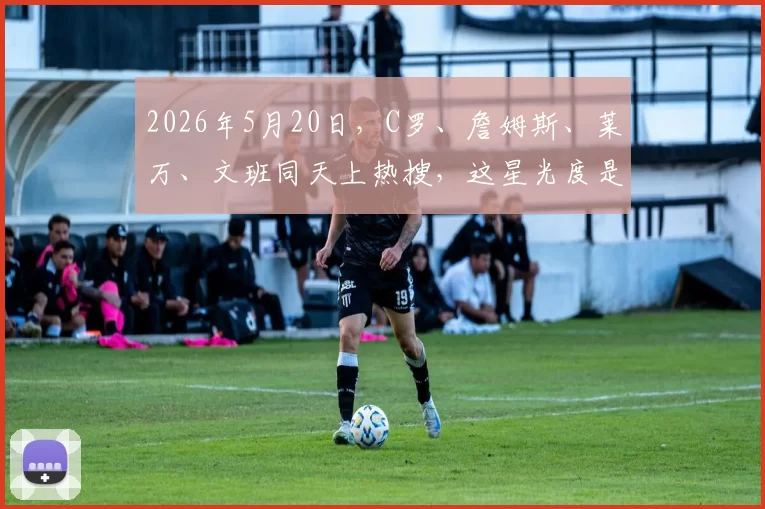 2026年5月20日，C罗、詹姆斯、莱万、文班同天上热搜，这星光度是不是满格了